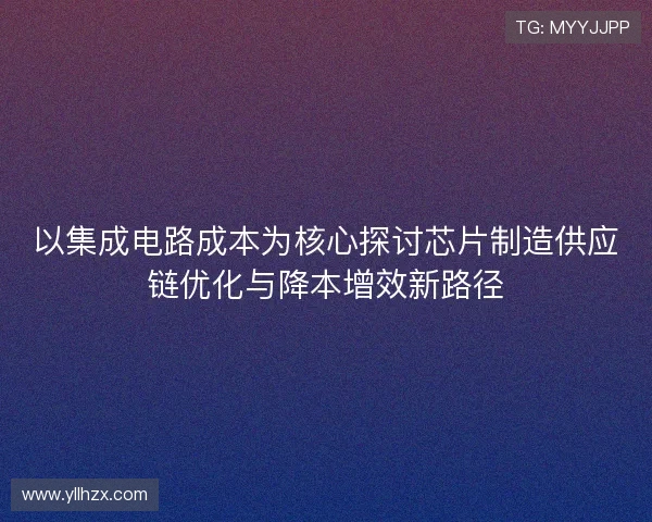 以集成电路成本为核心探讨芯片制造供应链优化与降本增效新路径